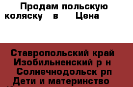 Продам польскую коляску 3 в 1 › Цена ­ 8 500 - Ставропольский край, Изобильненский р-н, Солнечнодольск рп Дети и материнство » Коляски и переноски   . Ставропольский край